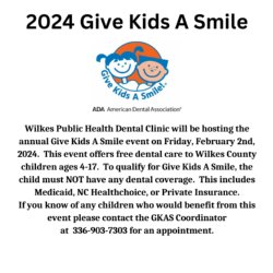 Wilkes Public Health Dental Clinic will be hosting the annual Give Kids A Smile event on Friday, February 2nd, 2024.  This event offers free dental care to Wilkes County  children ages 4-17.  To qualify for Give Kids A Smile, the child must NOT have any dental coverage.  This includes Medicaid, NC Healthchoice, or Private Insurance.  If you know of any children who would benefit from this event please contact the GKAS Coordinator  at  336-903-7303 for an appointment.